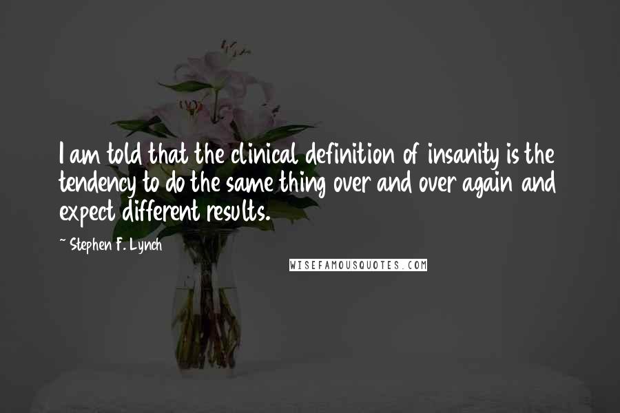 Stephen F. Lynch Quotes: I am told that the clinical definition of insanity is the tendency to do the same thing over and over again and expect different results.