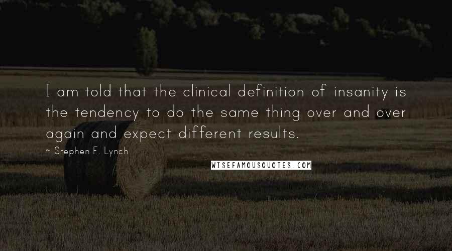 Stephen F. Lynch Quotes: I am told that the clinical definition of insanity is the tendency to do the same thing over and over again and expect different results.