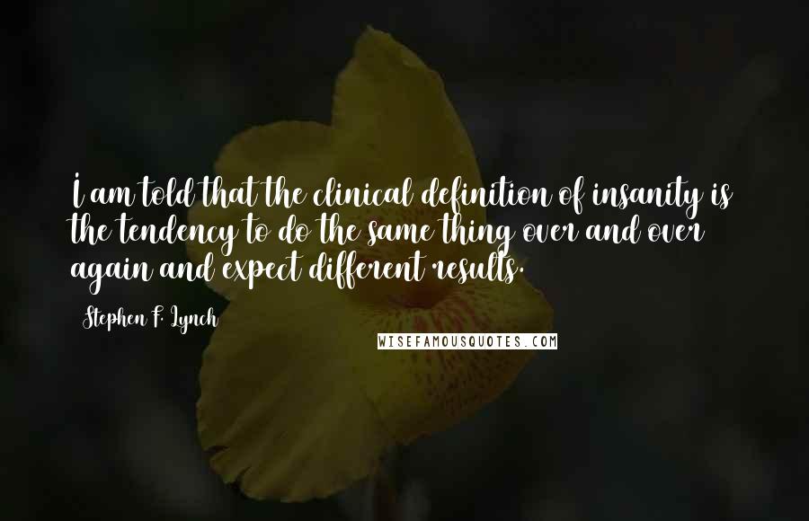 Stephen F. Lynch Quotes: I am told that the clinical definition of insanity is the tendency to do the same thing over and over again and expect different results.