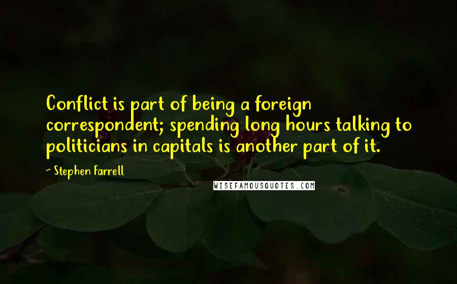 Stephen Farrell Quotes: Conflict is part of being a foreign correspondent; spending long hours talking to politicians in capitals is another part of it.