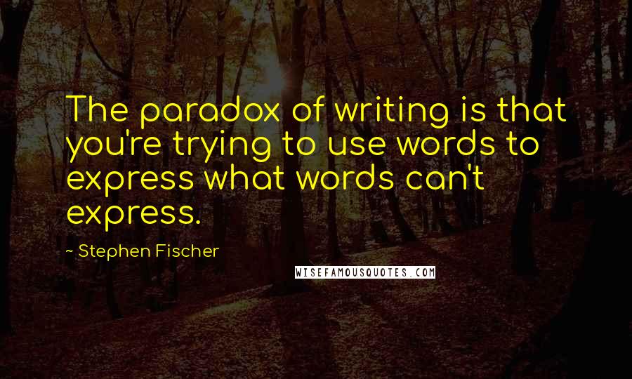 Stephen Fischer Quotes: The paradox of writing is that you're trying to use words to express what words can't express.