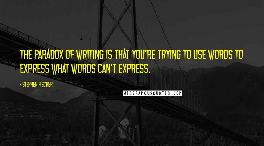 Stephen Fischer Quotes: The paradox of writing is that you're trying to use words to express what words can't express.