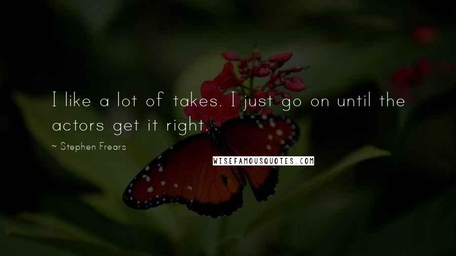Stephen Frears Quotes: I like a lot of takes. I just go on until the actors get it right.