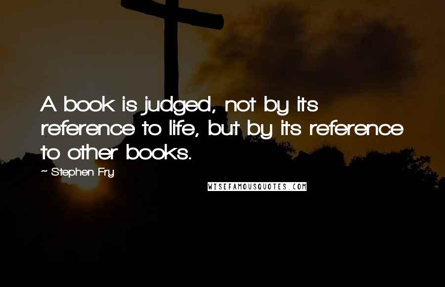 Stephen Fry Quotes: A book is judged, not by its reference to life, but by its reference to other books.