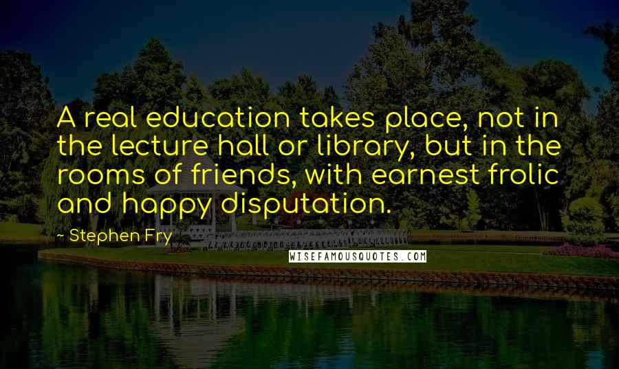 Stephen Fry Quotes: A real education takes place, not in the lecture hall or library, but in the rooms of friends, with earnest frolic and happy disputation.
