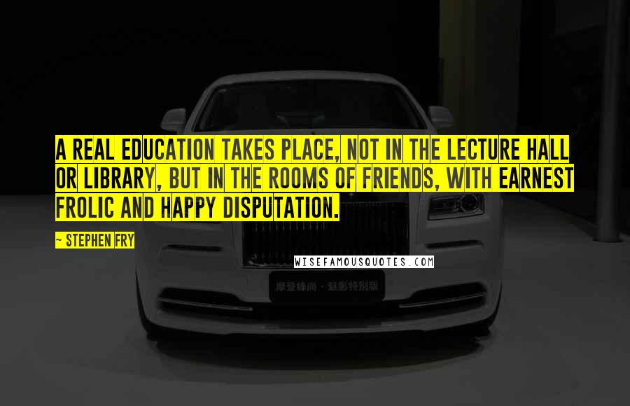 Stephen Fry Quotes: A real education takes place, not in the lecture hall or library, but in the rooms of friends, with earnest frolic and happy disputation.