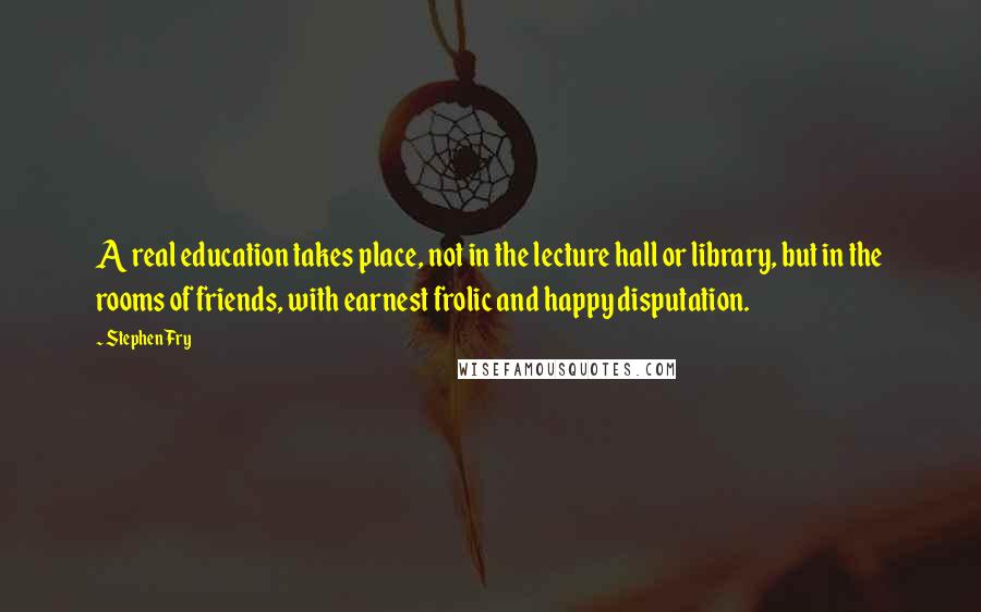 Stephen Fry Quotes: A real education takes place, not in the lecture hall or library, but in the rooms of friends, with earnest frolic and happy disputation.