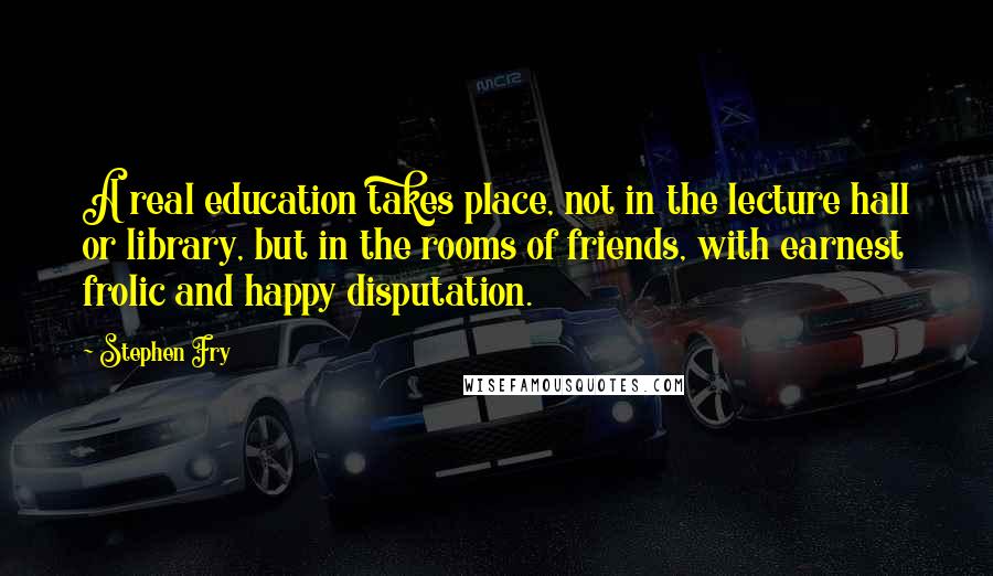 Stephen Fry Quotes: A real education takes place, not in the lecture hall or library, but in the rooms of friends, with earnest frolic and happy disputation.