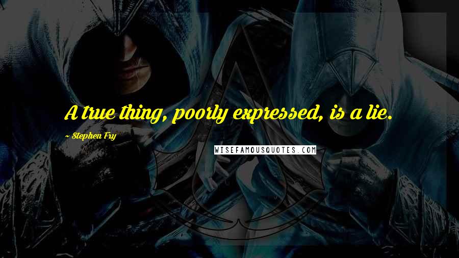 Stephen Fry Quotes: A true thing, poorly expressed, is a lie.