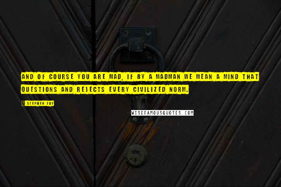Stephen Fry Quotes: And of course you are mad, if by a madman we mean a mind that questions and rejects every civilized norm.