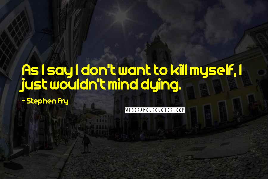 Stephen Fry Quotes: As I say I don't want to kill myself, I just wouldn't mind dying.