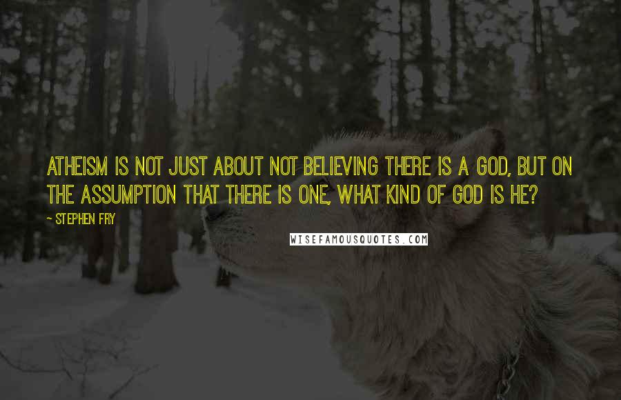 Stephen Fry Quotes: Atheism is not just about not believing there is a God, but on the assumption that there is one, what kind of God is he?