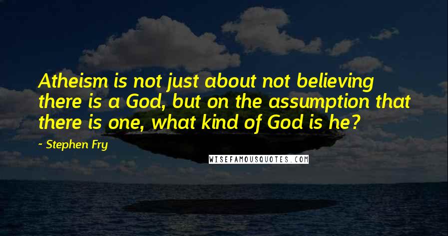 Stephen Fry Quotes: Atheism is not just about not believing there is a God, but on the assumption that there is one, what kind of God is he?