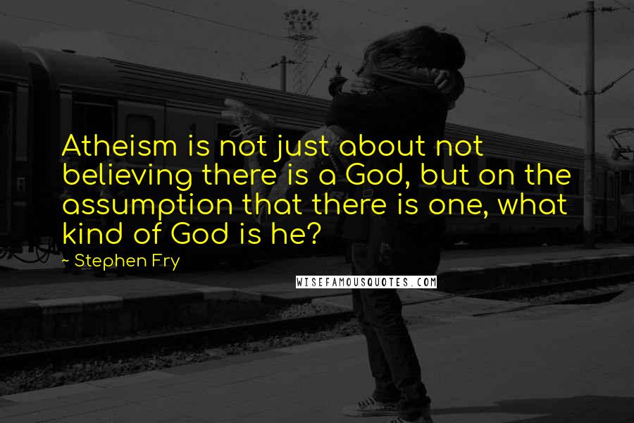 Stephen Fry Quotes: Atheism is not just about not believing there is a God, but on the assumption that there is one, what kind of God is he?