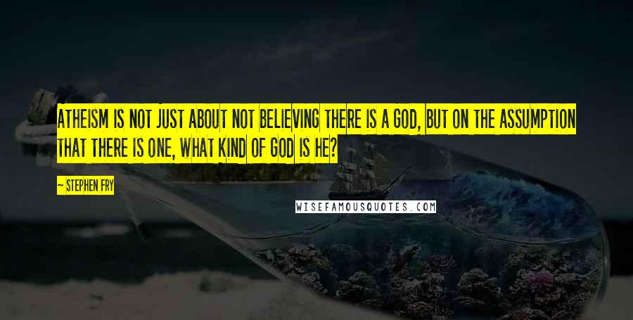 Stephen Fry Quotes: Atheism is not just about not believing there is a God, but on the assumption that there is one, what kind of God is he?