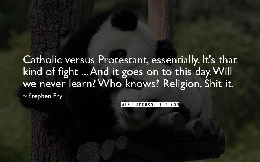 Stephen Fry Quotes: Catholic versus Protestant, essentially. It's that kind of fight ... And it goes on to this day. Will we never learn? Who knows? Religion. Shit it.