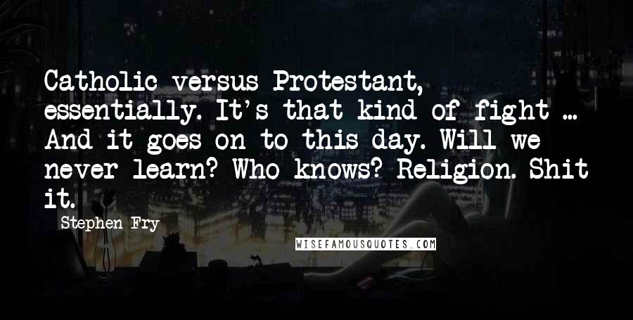 Stephen Fry Quotes: Catholic versus Protestant, essentially. It's that kind of fight ... And it goes on to this day. Will we never learn? Who knows? Religion. Shit it.