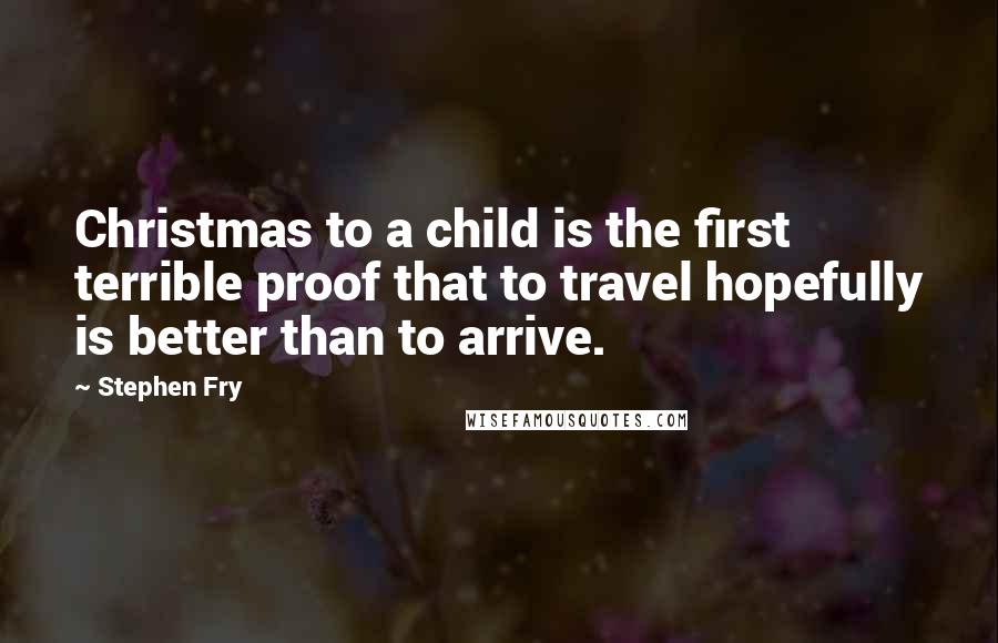 Stephen Fry Quotes: Christmas to a child is the first terrible proof that to travel hopefully is better than to arrive.