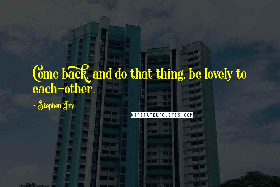 Stephen Fry Quotes: Come back, and do that thing, be lovely to each-other.