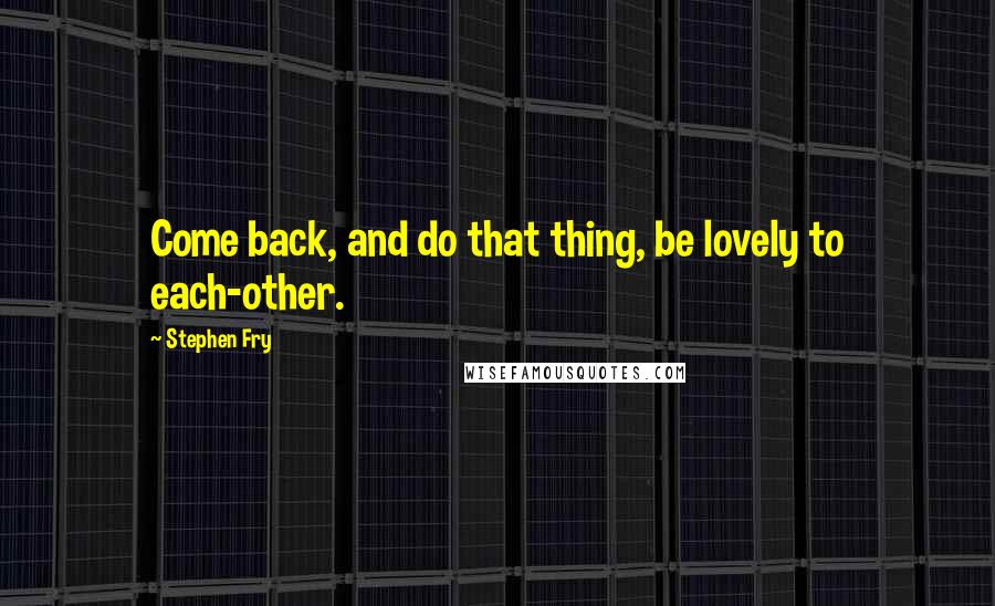 Stephen Fry Quotes: Come back, and do that thing, be lovely to each-other.