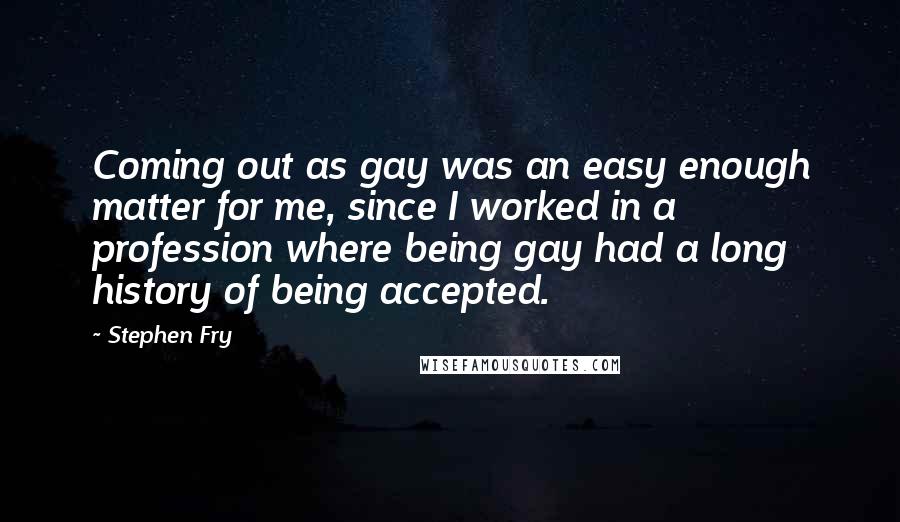 Stephen Fry Quotes: Coming out as gay was an easy enough matter for me, since I worked in a profession where being gay had a long history of being accepted.
