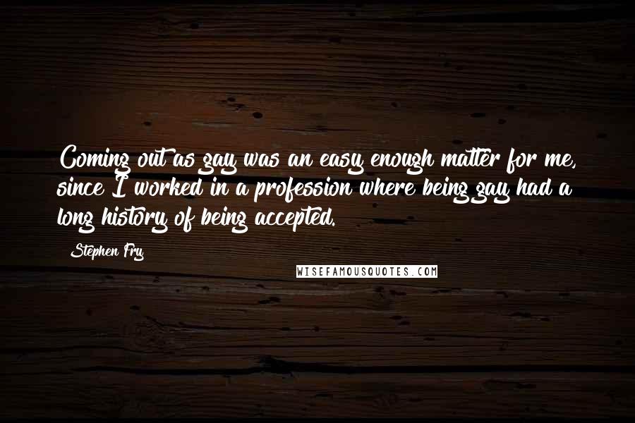 Stephen Fry Quotes: Coming out as gay was an easy enough matter for me, since I worked in a profession where being gay had a long history of being accepted.