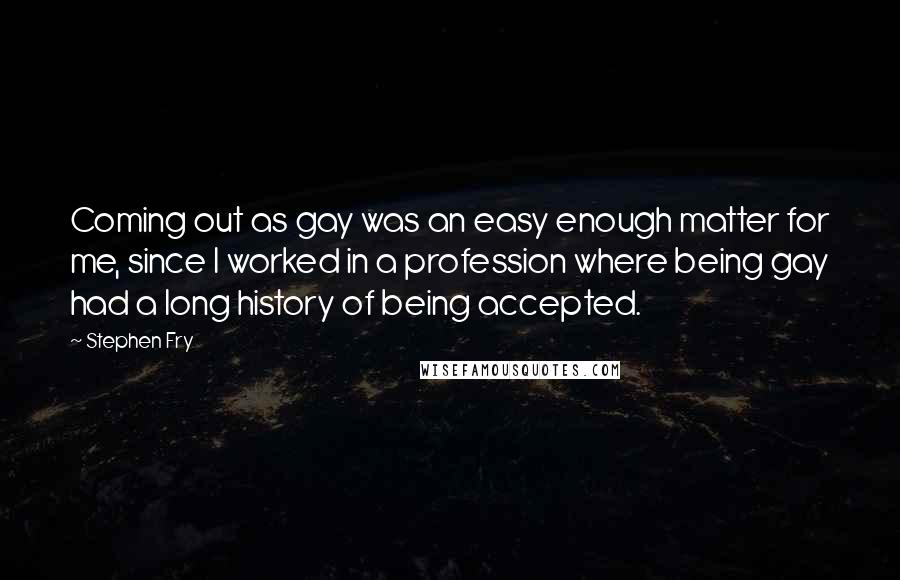 Stephen Fry Quotes: Coming out as gay was an easy enough matter for me, since I worked in a profession where being gay had a long history of being accepted.