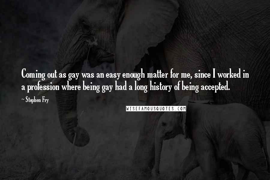 Stephen Fry Quotes: Coming out as gay was an easy enough matter for me, since I worked in a profession where being gay had a long history of being accepted.