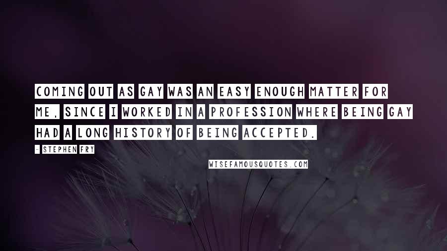 Stephen Fry Quotes: Coming out as gay was an easy enough matter for me, since I worked in a profession where being gay had a long history of being accepted.