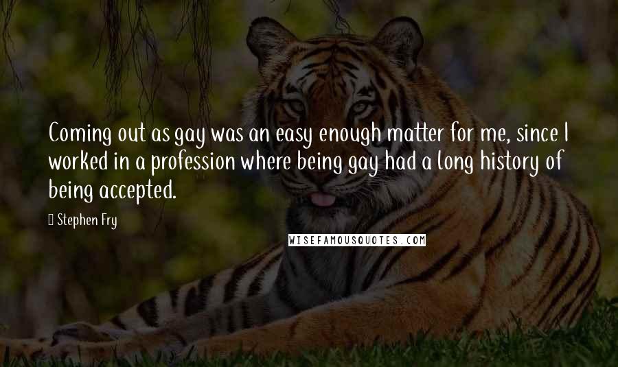 Stephen Fry Quotes: Coming out as gay was an easy enough matter for me, since I worked in a profession where being gay had a long history of being accepted.