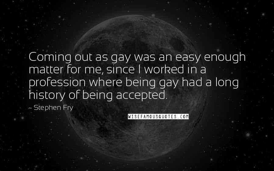 Stephen Fry Quotes: Coming out as gay was an easy enough matter for me, since I worked in a profession where being gay had a long history of being accepted.