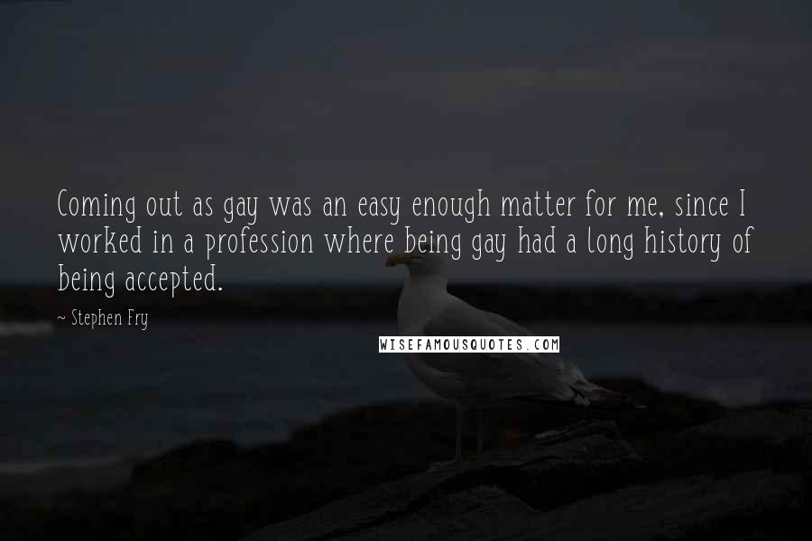 Stephen Fry Quotes: Coming out as gay was an easy enough matter for me, since I worked in a profession where being gay had a long history of being accepted.