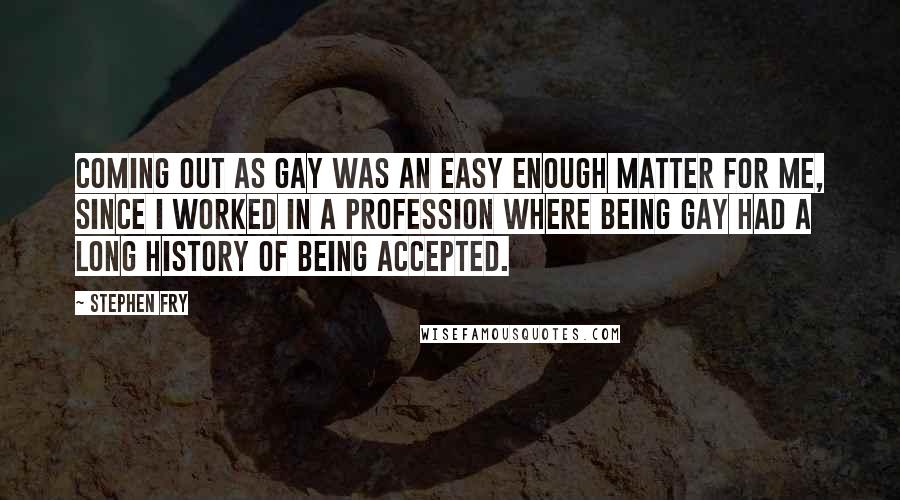 Stephen Fry Quotes: Coming out as gay was an easy enough matter for me, since I worked in a profession where being gay had a long history of being accepted.