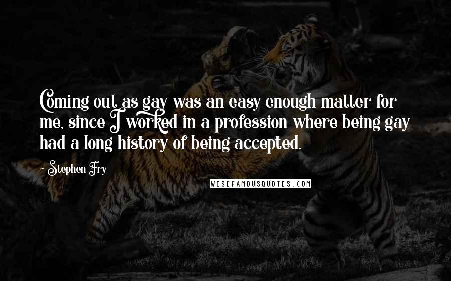 Stephen Fry Quotes: Coming out as gay was an easy enough matter for me, since I worked in a profession where being gay had a long history of being accepted.