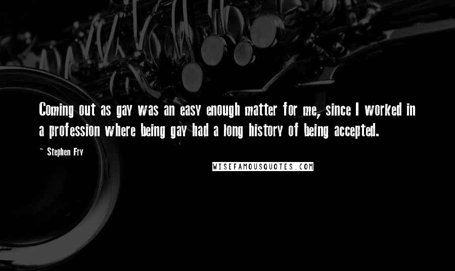 Stephen Fry Quotes: Coming out as gay was an easy enough matter for me, since I worked in a profession where being gay had a long history of being accepted.