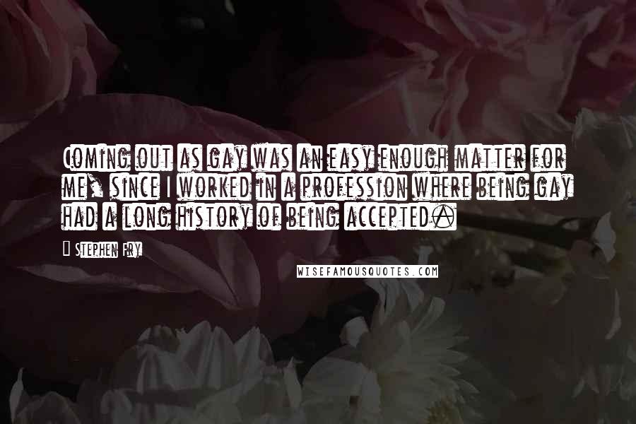 Stephen Fry Quotes: Coming out as gay was an easy enough matter for me, since I worked in a profession where being gay had a long history of being accepted.