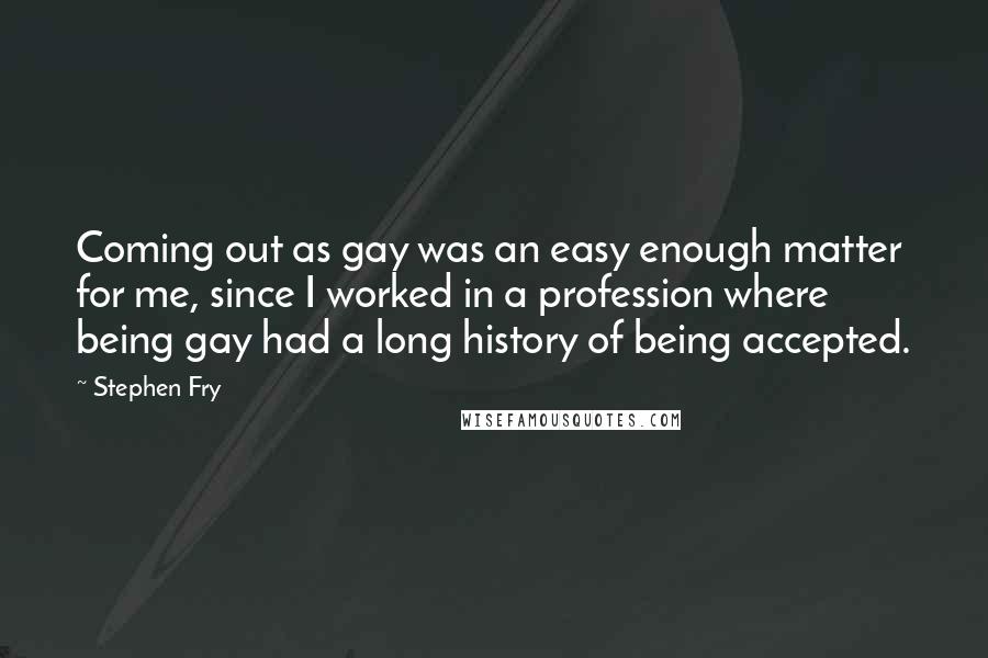 Stephen Fry Quotes: Coming out as gay was an easy enough matter for me, since I worked in a profession where being gay had a long history of being accepted.