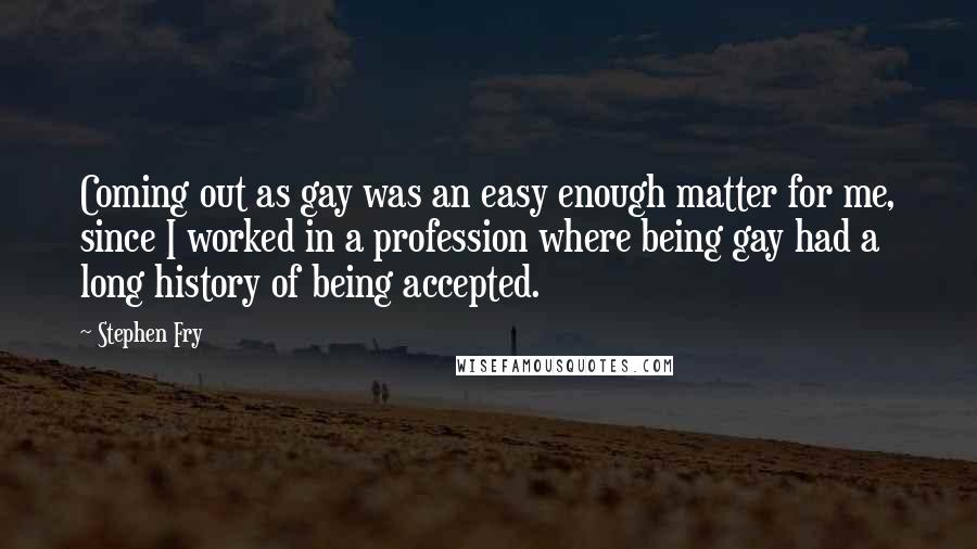 Stephen Fry Quotes: Coming out as gay was an easy enough matter for me, since I worked in a profession where being gay had a long history of being accepted.