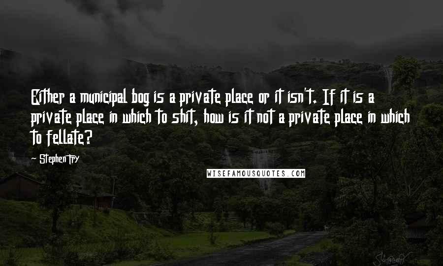 Stephen Fry Quotes: Either a municipal bog is a private place or it isn't. If it is a private place in which to shit, how is it not a private place in which to fellate?