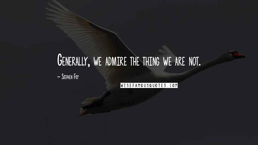 Stephen Fry Quotes: Generally, we admire the thing we are not.