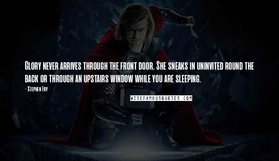 Stephen Fry Quotes: Glory never arrives through the front door. She sneaks in uninvited round the back or through an upstairs window while you are sleeping.