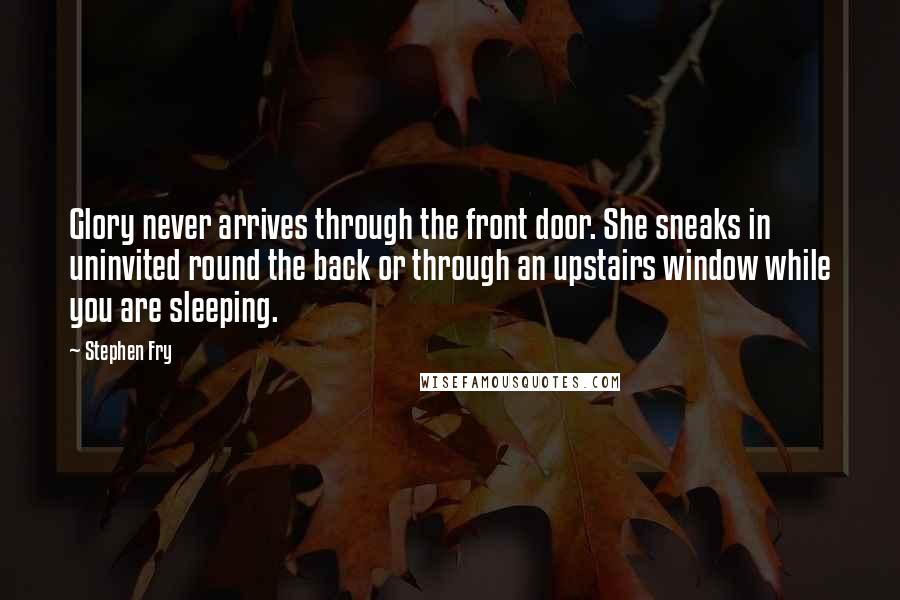 Stephen Fry Quotes: Glory never arrives through the front door. She sneaks in uninvited round the back or through an upstairs window while you are sleeping.