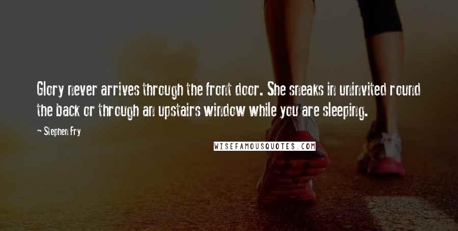 Stephen Fry Quotes: Glory never arrives through the front door. She sneaks in uninvited round the back or through an upstairs window while you are sleeping.