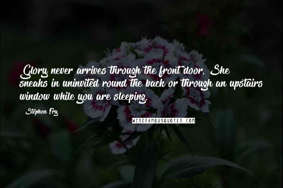 Stephen Fry Quotes: Glory never arrives through the front door. She sneaks in uninvited round the back or through an upstairs window while you are sleeping.