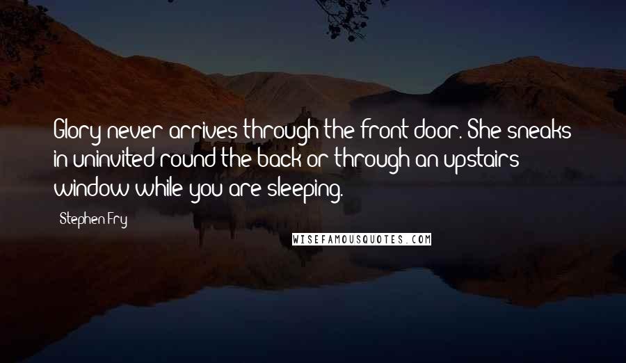 Stephen Fry Quotes: Glory never arrives through the front door. She sneaks in uninvited round the back or through an upstairs window while you are sleeping.