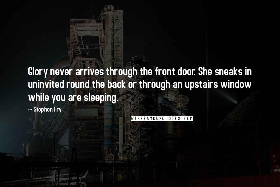 Stephen Fry Quotes: Glory never arrives through the front door. She sneaks in uninvited round the back or through an upstairs window while you are sleeping.