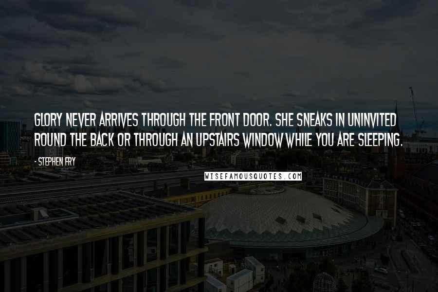 Stephen Fry Quotes: Glory never arrives through the front door. She sneaks in uninvited round the back or through an upstairs window while you are sleeping.