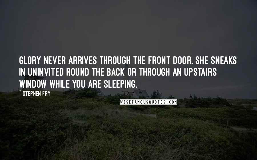 Stephen Fry Quotes: Glory never arrives through the front door. She sneaks in uninvited round the back or through an upstairs window while you are sleeping.