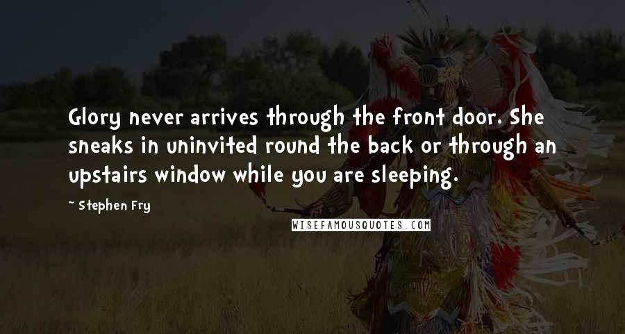 Stephen Fry Quotes: Glory never arrives through the front door. She sneaks in uninvited round the back or through an upstairs window while you are sleeping.