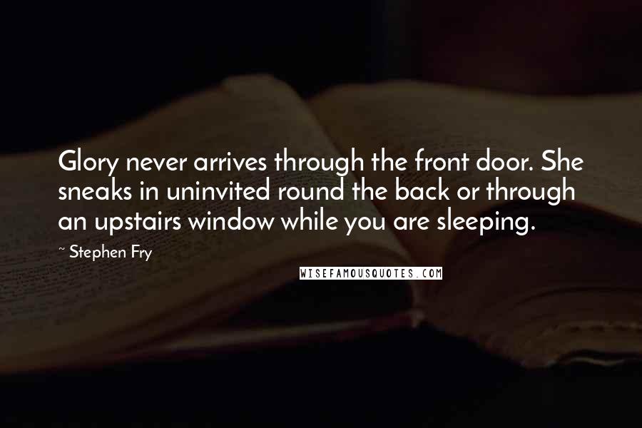 Stephen Fry Quotes: Glory never arrives through the front door. She sneaks in uninvited round the back or through an upstairs window while you are sleeping.